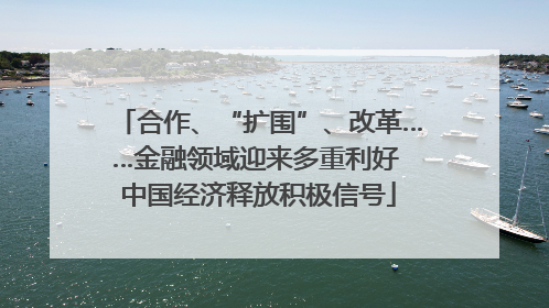 合作、“扩围”、改革……金融领域迎来多重利好 中国经济释放积极信号