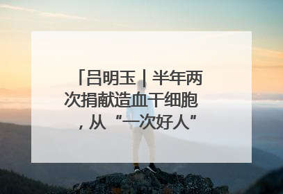 吕明玉｜半年两次捐献造血干细胞，从“一次好人”到“一生好人”