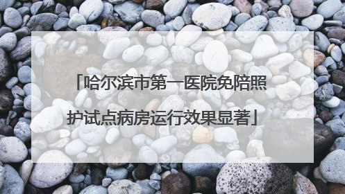 哈尔滨市第一医院免陪照护试点病房运行效果显著