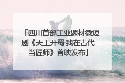 四川首部工业题材微短剧《天工开蜀·我在古代当匠师》首映发布