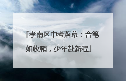 孝南区中考落幕：合笔如收鞘，少年赴新程