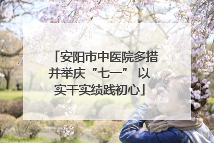 安阳市中医院多措并举庆“七一” 以实干实绩践初心