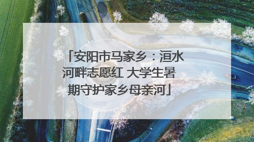 安阳市马家乡：洹水河畔志愿红 大学生暑期守护家乡母亲河