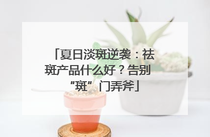 夏日淡斑逆袭：祛斑产品什么好？告别“斑”门弄斧
