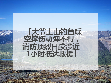大爷上山钓鱼踩空摔伤动弹不得，消防顶烈日跋涉近1小时抵达救援