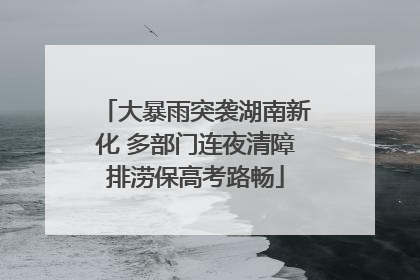 大暴雨突袭湖南新化 多部门连夜清障排涝保高考路畅