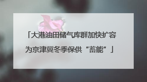 大港油田储气库群加快扩容 为京津冀冬季保供“蓄能”