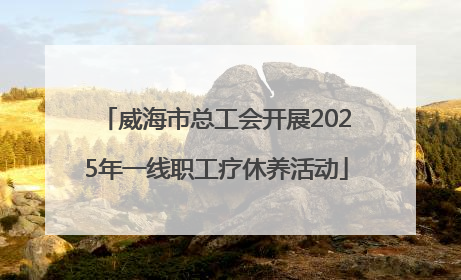 威海市总工会开展2025年一线职工疗休养活动