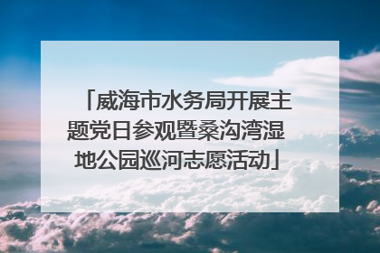 威海市水务局开展主题党日参观暨桑沟湾湿地公园巡河志愿活动