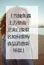 当辣条遇上方便面：卫龙白象联名如何重构食品消费新场景