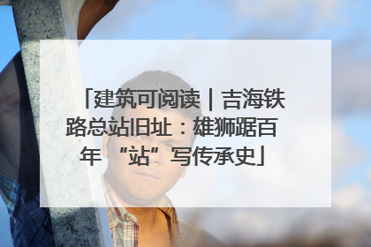 建筑可阅读｜吉海铁路总站旧址：雄狮踞百年 “站”写传承史