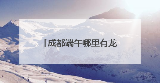 成都端午哪里有龙舟赛？回复来了