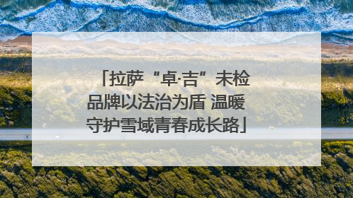拉萨“卓·吉”未检品牌以法治为盾 温暖守护雪域青春成长路