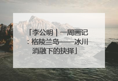 李公明｜一周画记：格陵兰岛——冰川消融下的抉择