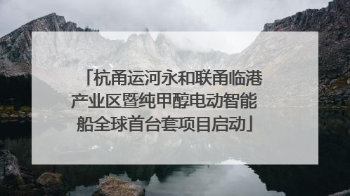 杭甬运河永和联甬临港产业区暨纯甲醇电动智能船全球首台套项目启动