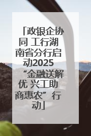 政银企协同 工行湖南省分行启动2025“金融送解优 兴工助商惠农”行动