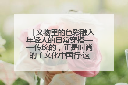 文物里的色彩融入年轻人的日常穿搭——传统的，正是时尚的（文化中国行·这些美 很中国）