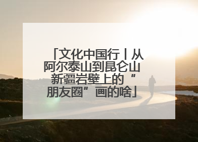 文化中国行丨从阿尔泰山到昆仑山 新疆岩壁上的“朋友圈”画的啥