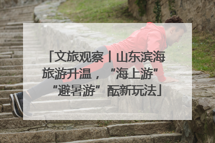 文旅观察丨山东滨海旅游升温，“海上游”“避暑游”酝新玩法