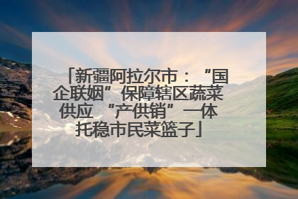 新疆阿拉尔市：“国企联姻”保障辖区蔬菜供应 “产供销”一体托稳市民菜篮子