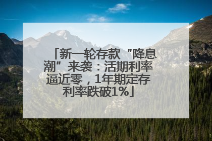 新一轮存款“降息潮”来袭：活期利率逼近零，1年期定存利率跌破1%