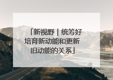 新视野｜统筹好培育新动能和更新旧动能的关系