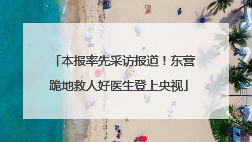 本报率先采访报道！东营跪地救人好医生登上央视