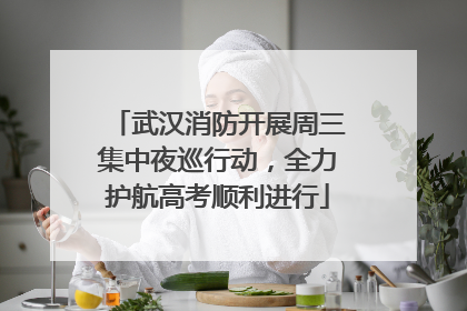 武汉消防开展周三集中夜巡行动，全力护航高考顺利进行