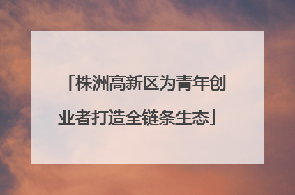 株洲高新区为青年创业者打造全链条生态