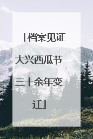 档案见证大兴西瓜节三十余年变迁