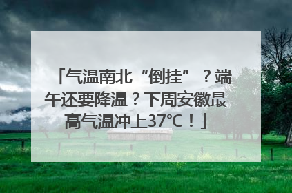 气温南北“倒挂”？端午还要降温？下周安徽最高气温冲上37℃！