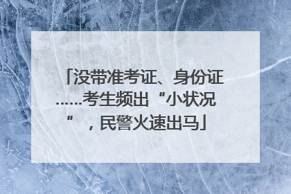 没带准考证、身份证……考生频出“小状况”，民警火速出马
