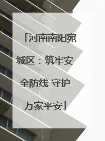河南南阳宛城区：筑牢安全防线 守护万家平安