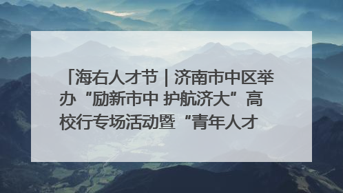 海右人才节｜济南市中区举办“励新市中 护航济大”高校行专场活动暨“青年人才 乐享市中”品牌推介会