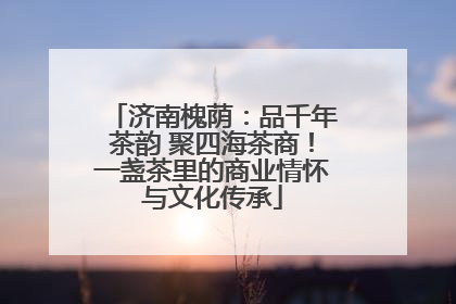 济南槐荫：品千年茶韵 聚四海茶商！一盏茶里的商业情怀与文化传承