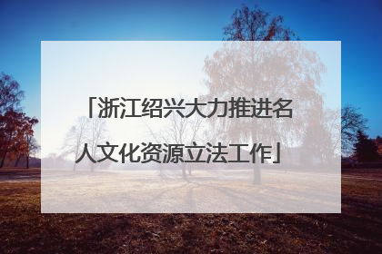 浙江绍兴大力推进名人文化资源立法工作