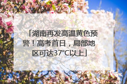 湖南再发高温黄色预警！高考首日，局部地区可达37℃以上