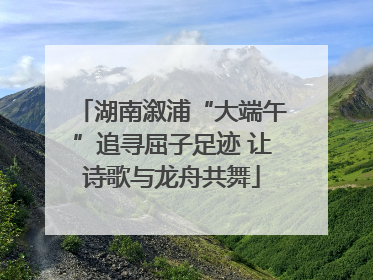 湖南溆浦“大端午”追寻屈子足迹 让诗歌与龙舟共舞