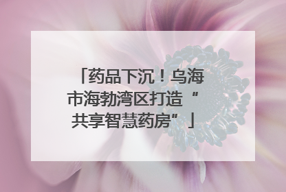 药品下沉！乌海市海勃湾区打造“共享智慧药房”