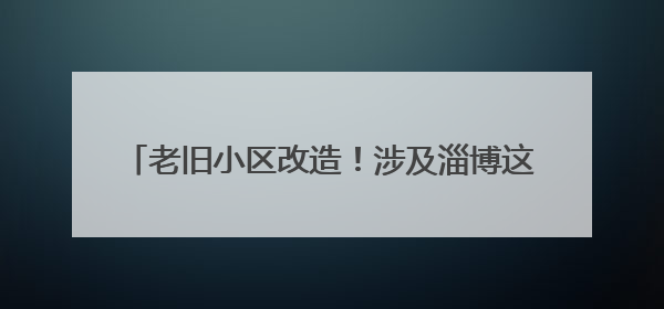 老旧小区改造！涉及淄博这些片区，共1886户居民