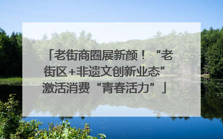 老街商圈展新颜！“老街区+非遗文创新业态”激活消费“青春活力”