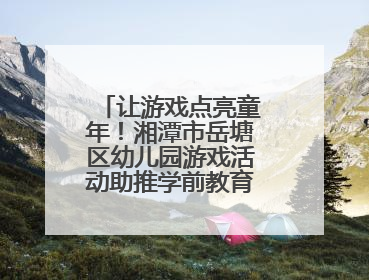 让游戏点亮童年！湘潭市岳塘区幼儿园游戏活动助推学前教育高质量发展