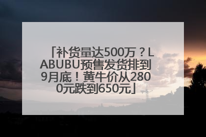 补货量达500万？LABUBU预售发货排到9月底！黄牛价从2800元跌到650元