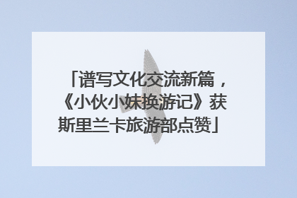 谱写文化交流新篇，《小伙小妹换游记》获斯里兰卡旅游部点赞