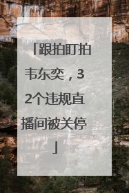 跟拍盯拍韦东奕，32个违规直播间被关停