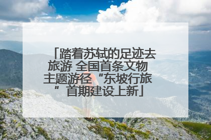 踏着苏轼的足迹去旅游 全国首条文物主题游径“东坡行旅”首期建设上新