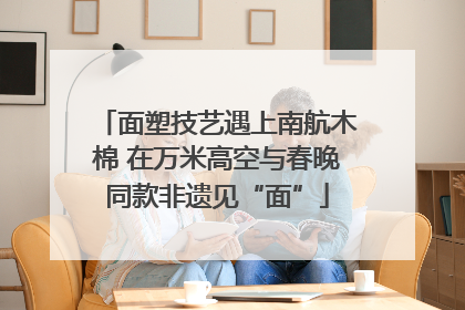 面塑技艺遇上南航木棉 在万米高空与春晚同款非遗见“面”