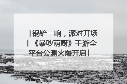 锅铲一响，派对开场丨《暴吵萌厨》手游全平台公测火爆开启