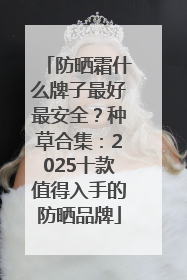 防晒霜什么牌子最好最安全？种草合集：2025十款值得入手的防晒品牌