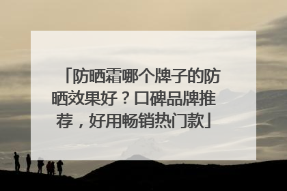防晒霜哪个牌子的防晒效果好？口碑品牌推荐，好用畅销热门款